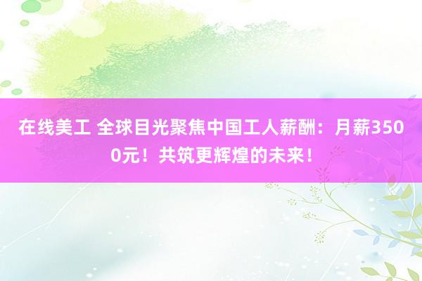 在线美工 全球目光聚焦中国工人薪酬：月薪3500元！共筑更辉煌的未来！