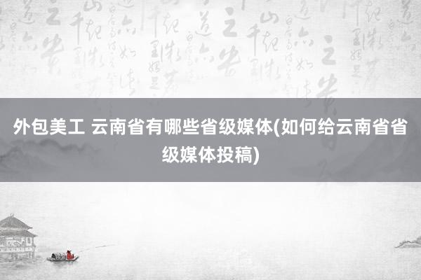 外包美工 云南省有哪些省级媒体(如何给云南省省级媒体投稿)