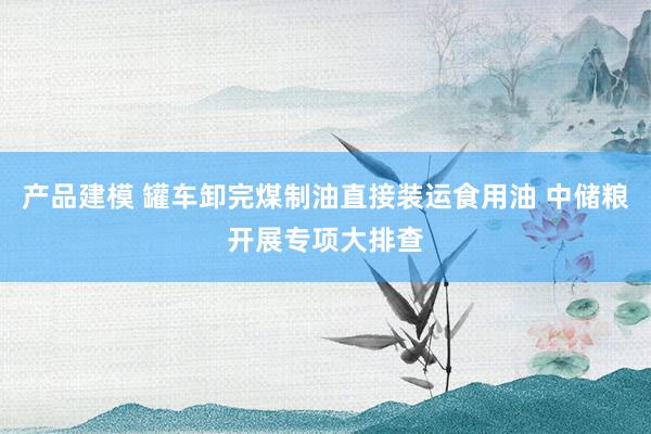 产品建模 罐车卸完煤制油直接装运食用油 中储粮开展专项大排查