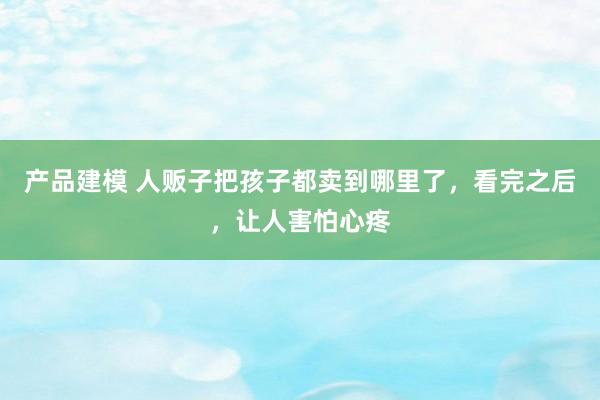 产品建模 人贩子把孩子都卖到哪里了，看完之后，让人害怕心疼