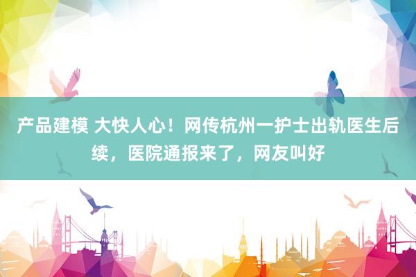 产品建模 大快人心！网传杭州一护士出轨医生后续，医院通报来了，网友叫好