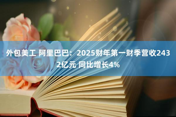 外包美工 阿里巴巴：2025财年第一财季营收2432亿元 同比增长4%