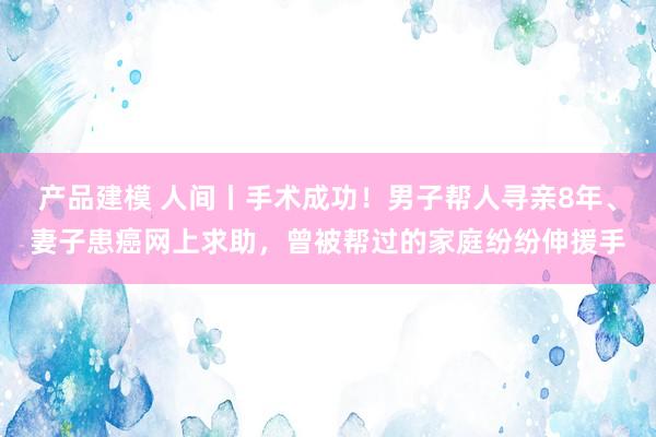 产品建模 人间丨手术成功！男子帮人寻亲8年、妻子患癌网上求助，曾被帮过的家庭纷纷伸援手