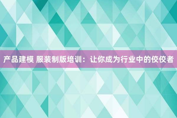 产品建模 服装制版培训：让你成为行业中的佼佼者