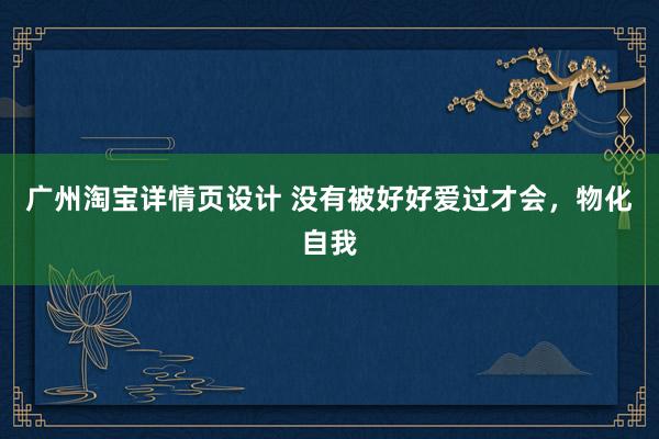 广州淘宝详情页设计 没有被好好爱过才会，物化自我