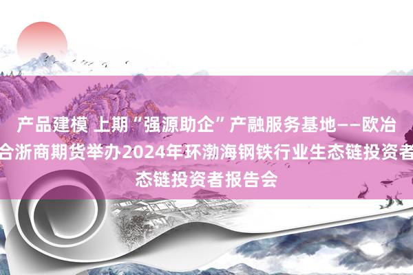 产品建模 上期“强源助企”产融服务基地——欧冶云商联合浙商期货举办2024年环渤海钢铁行业生态链投资者报告会