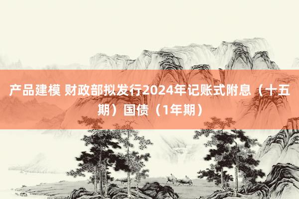 产品建模 财政部拟发行2024年记账式附息（十五期）国债（1年期）