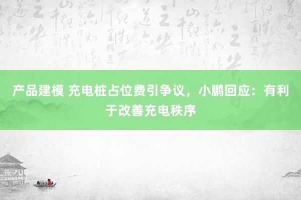 产品建模 充电桩占位费引争议，小鹏回应：有利于改善充电秩序