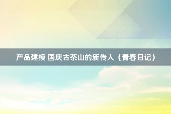 产品建模 国庆古茶山的新传人（青春日记）